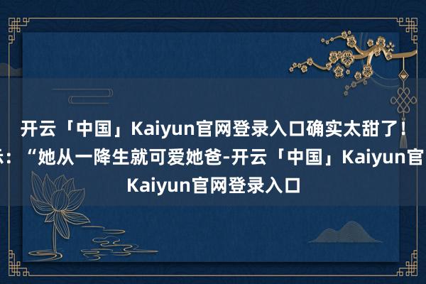 开云「中国」Kaiyun官网登录入口确实太甜了！郭碧婷默示：“她从一降生就可爱她爸-开云「中国」Kaiyun官网登录入口