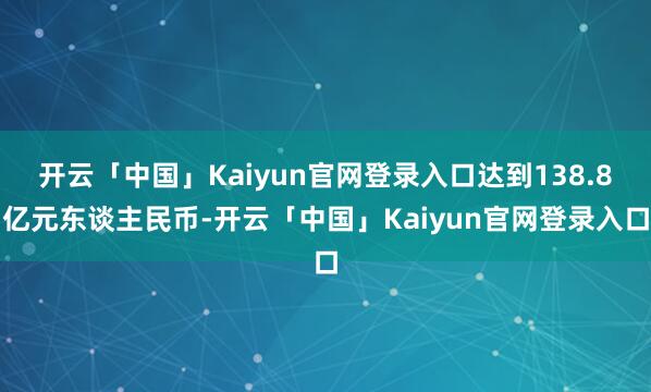 开云「中国」Kaiyun官网登录入口达到138.8亿元东谈主民币-开云「中国」Kaiyun官网登录入口