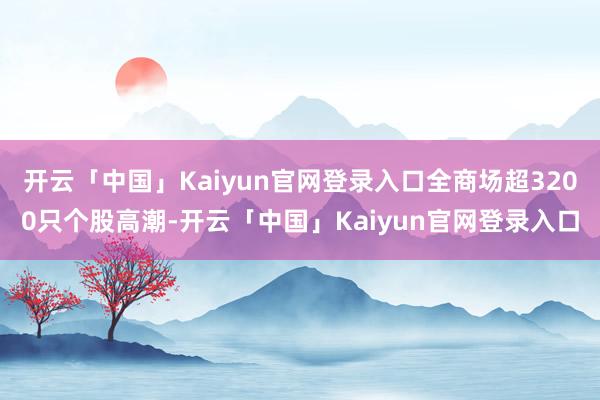 开云「中国」Kaiyun官网登录入口全商场超3200只个股高潮-开云「中国」Kaiyun官网登录入口