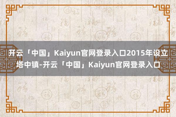 开云「中国」Kaiyun官网登录入口2015年设立塔中镇-开云「中国」Kaiyun官网登录入口