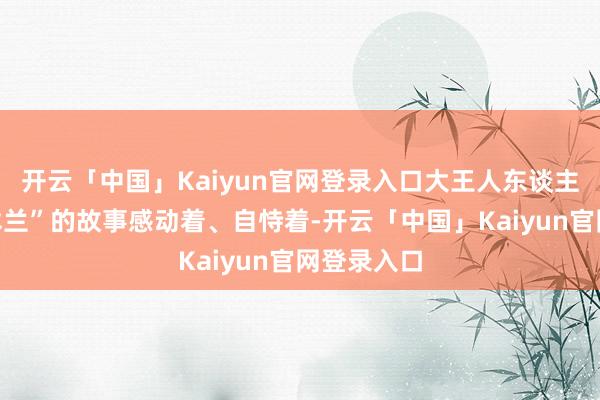 开云「中国」Kaiyun官网登录入口大王人东谈主听着“花木兰”的故事感动着、自恃着-开云「中国」Kaiyun官网登录入口