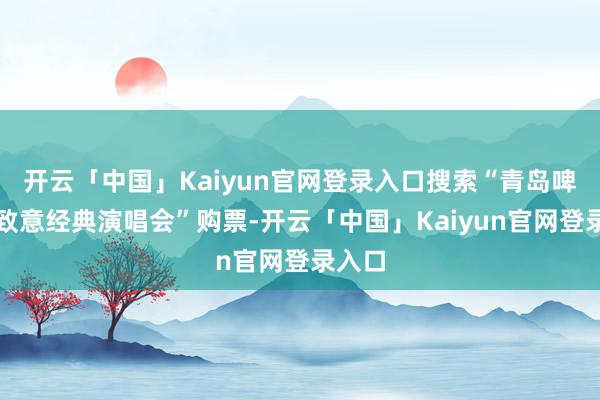 开云「中国」Kaiyun官网登录入口搜索“青岛啤酒节致意经典演唱会”购票-开云「中国」Kaiyun官网登录入口