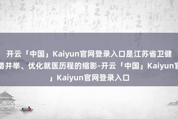 开云「中国」Kaiyun官网登录入口是江苏省卫健委比年来多措并举、优化就医历程的缩影-开云「中国」Kaiyun官网登录入口