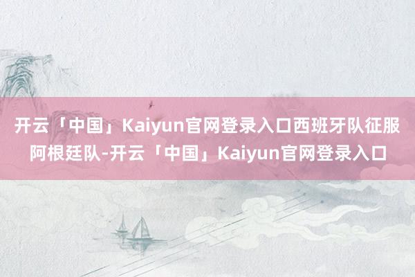开云「中国」Kaiyun官网登录入口西班牙队征服阿根廷队-开云「中国」Kaiyun官网登录入口