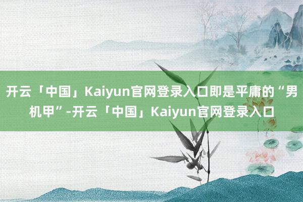 开云「中国」Kaiyun官网登录入口即是平庸的“男机甲”-开云「中国」Kaiyun官网登录入口