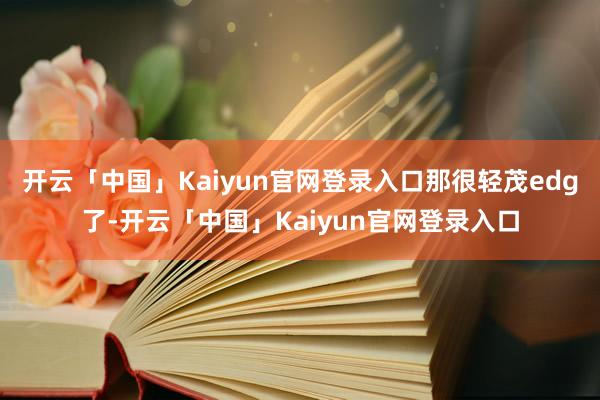 开云「中国」Kaiyun官网登录入口那很轻茂edg了-开云「中国」Kaiyun官网登录入口