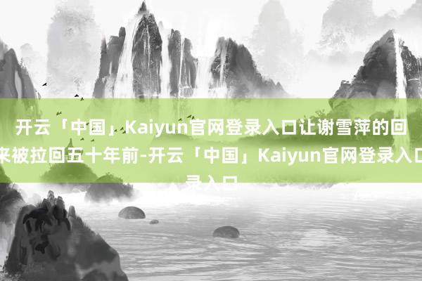 开云「中国」Kaiyun官网登录入口让谢雪萍的回来被拉回五十年前-开云「中国」Kaiyun官网登录入口