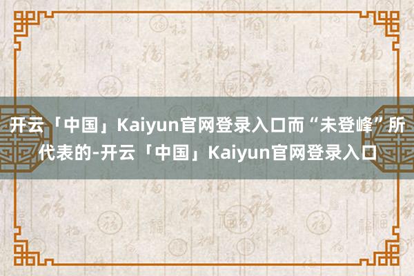 开云「中国」Kaiyun官网登录入口而“未登峰”所代表的-开云「中国」Kaiyun官网登录入口