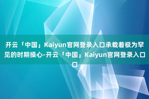 开云「中国」Kaiyun官网登录入口承载着极为罕见的时期操心-开云「中国」Kaiyun官网登录入口