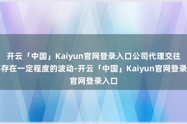 开云「中国」Kaiyun官网登录入口公司代理交往量亦存在一定程度的波动-开云「中国」Kaiyun官网登录入口