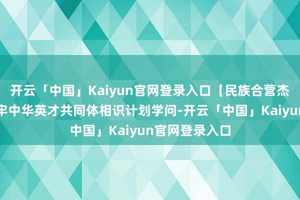 开云「中国」Kaiyun官网登录入口【民族合营杰出宣传月】铸牢中华英才共同体相识计划学问-开云「中国」Kaiyun官网登录入口