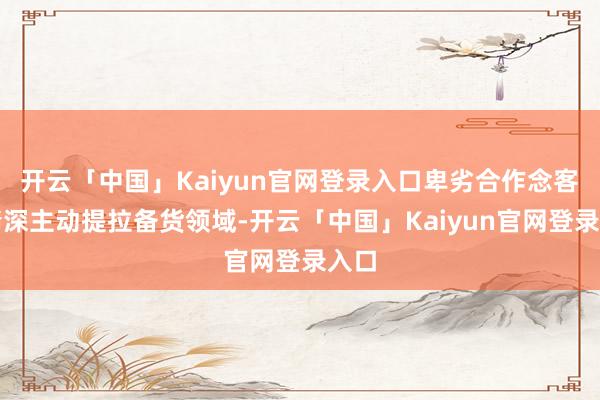 开云「中国」Kaiyun官网登录入口卑劣合作念客户精深主动提拉备货领域-开云「中国」Kaiyun官网登录入口