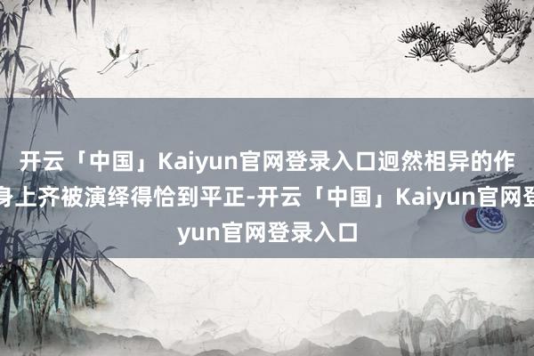 开云「中国」Kaiyun官网登录入口迥然相异的作风在她身上齐被演绎得恰到平正-开云「中国」Kaiyun官网登录入口