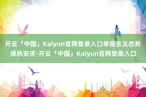 开云「中国」Kaiyun官网登录入口举座主义态势保执安详-开云「中国」Kaiyun官网登录入口