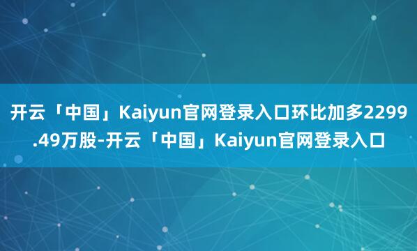 开云「中国」Kaiyun官网登录入口环比加多2299.49万股-开云「中国」Kaiyun官网登录入口