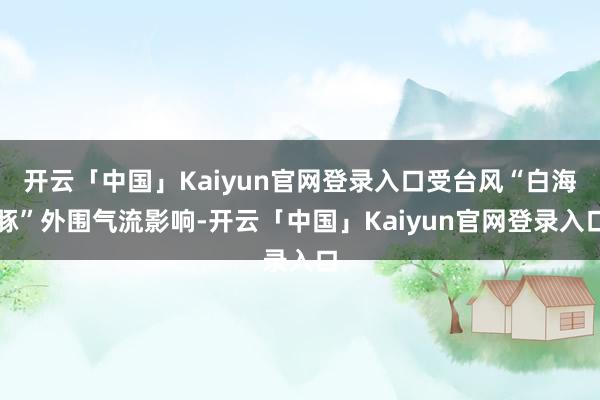 开云「中国」Kaiyun官网登录入口受台风“白海豚”外围气流影响-开云「中国」Kaiyun官网登录入口