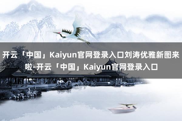 开云「中国」Kaiyun官网登录入口刘涛优雅新图来啦-开云「中国」Kaiyun官网登录入口