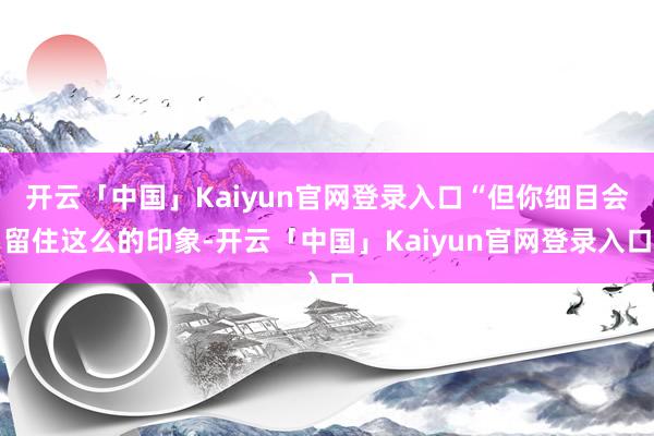 开云「中国」Kaiyun官网登录入口“但你细目会留住这么的印象-开云「中国」Kaiyun官网登录入口
