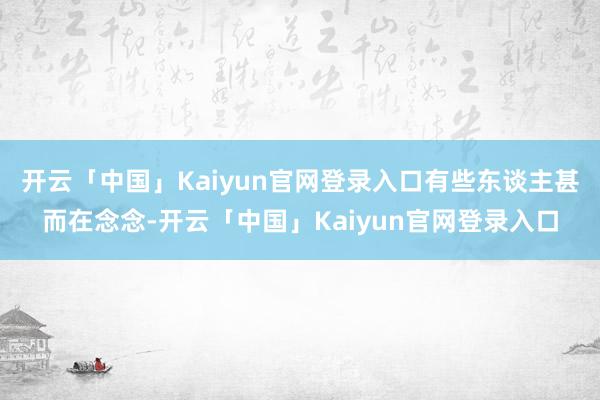 开云「中国」Kaiyun官网登录入口有些东谈主甚而在念念-开云「中国」Kaiyun官网登录入口