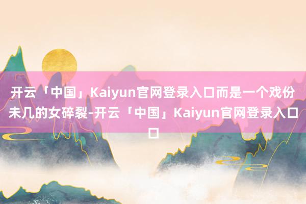 开云「中国」Kaiyun官网登录入口而是一个戏份未几的女碎裂-开云「中国」Kaiyun官网登录入口