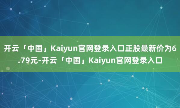 开云「中国」Kaiyun官网登录入口正股最新价为6.79元-开云「中国」Kaiyun官网登录入口