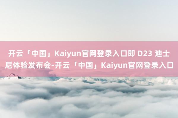开云「中国」Kaiyun官网登录入口即 D23 迪士尼体验发布会-开云「中国」Kaiyun官网登录入口