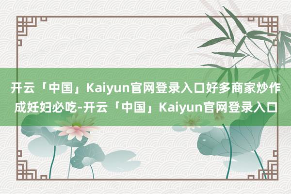开云「中国」Kaiyun官网登录入口好多商家炒作成妊妇必吃-开云「中国」Kaiyun官网登录入口