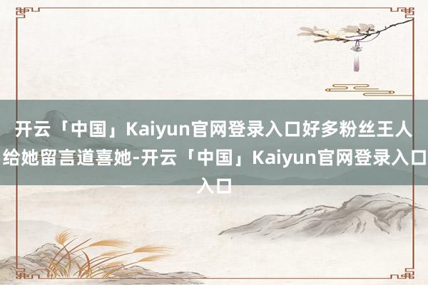 开云「中国」Kaiyun官网登录入口好多粉丝王人给她留言道喜她-开云「中国」Kaiyun官网登录入口