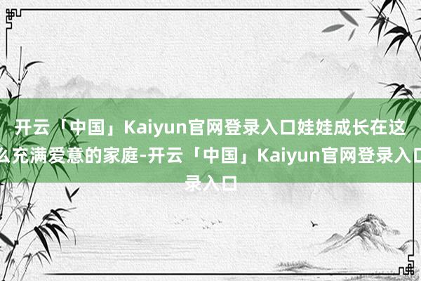 开云「中国」Kaiyun官网登录入口娃娃成长在这么充满爱意的家庭-开云「中国」Kaiyun官网登录入口