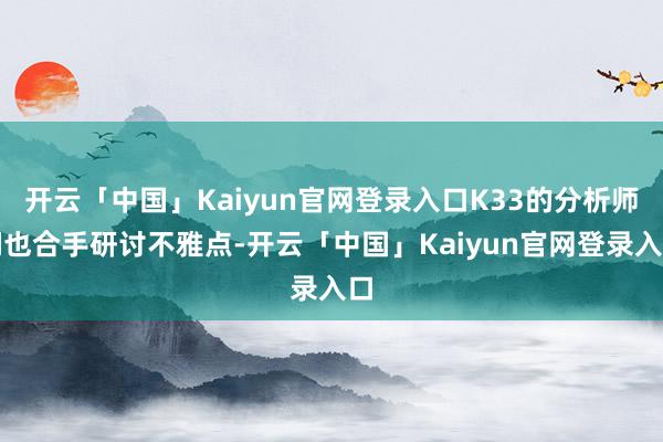 开云「中国」Kaiyun官网登录入口K33的分析师们也合手研讨不雅点-开云「中国」Kaiyun官网登录入口