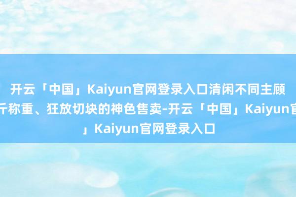 开云「中国」Kaiyun官网登录入口清闲不同主顾需求；以按斤称重、狂放切块的神色售卖-开云「中国」Kaiyun官网登录入口