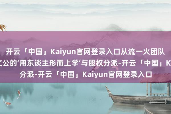 开云「中国」Kaiyun官网登录入口从流一火团队到帝国班底：论晋文公的‘用东谈主形而上学’与股权分派-开云「中国」Kaiyun官网登录入口
