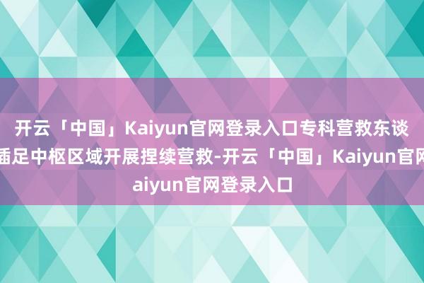 开云「中国」Kaiyun官网登录入口专科营救东谈主员仍是插足中枢区域开展捏续营救-开云「中国」Kaiyun官网登录入口