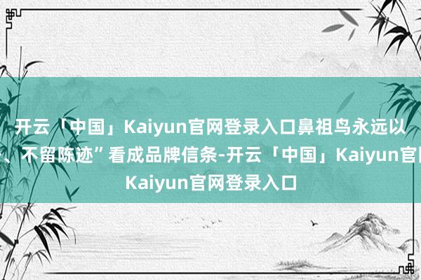 开云「中国」Kaiyun官网登录入口鼻祖鸟永远以“敬畏野外、不留陈迹”看成品牌信条-开云「中国」Kaiyun官网登录入口