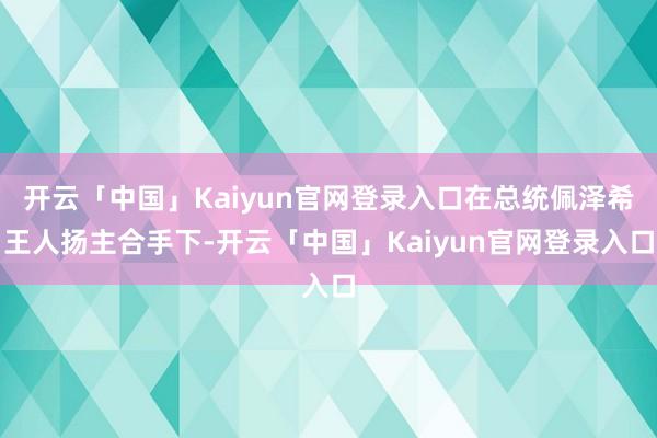 开云「中国」Kaiyun官网登录入口在总统佩泽希王人扬主合手下-开云「中国」Kaiyun官网登录入口