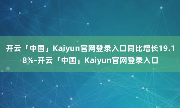 开云「中国」Kaiyun官网登录入口同比增长19.18%-开云「中国」Kaiyun官网登录入口