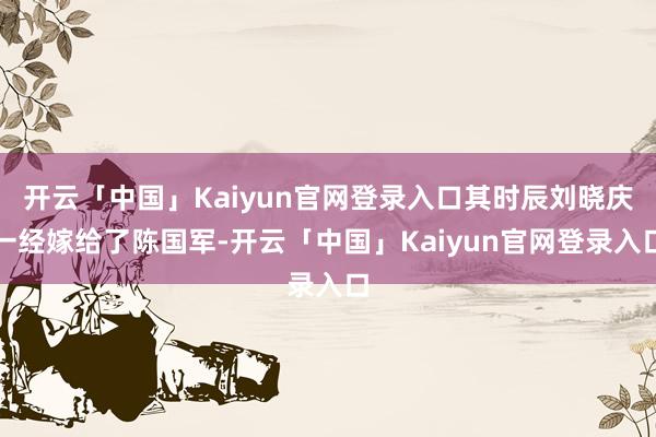 开云「中国」Kaiyun官网登录入口其时辰刘晓庆一经嫁给了陈国军-开云「中国」Kaiyun官网登录入口