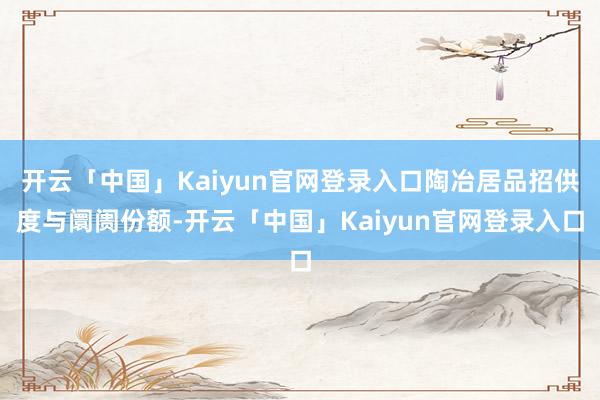 开云「中国」Kaiyun官网登录入口陶冶居品招供度与阛阓份额-开云「中国」Kaiyun官网登录入口