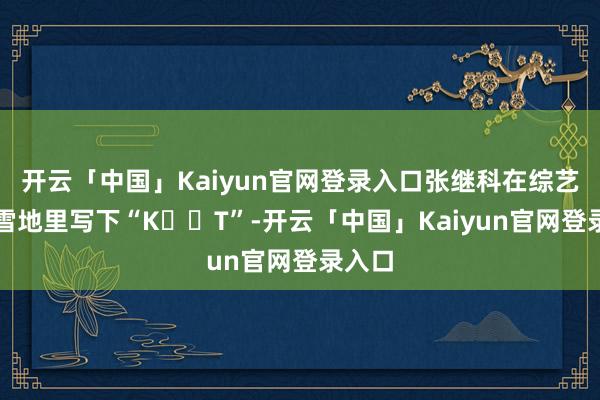 开云「中国」Kaiyun官网登录入口张继科在综艺节目雪地里写下“K❤️T”-开云「中国」Kaiyun官网登录入口