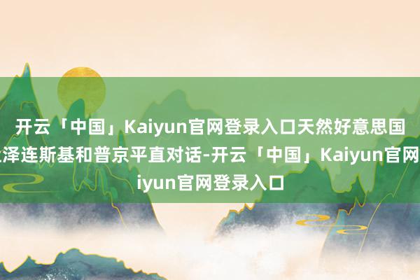 开云「中国」Kaiyun官网登录入口天然好意思国专门图让泽连斯基和普京平直对话-开云「中国」Kaiyun官网登录入口