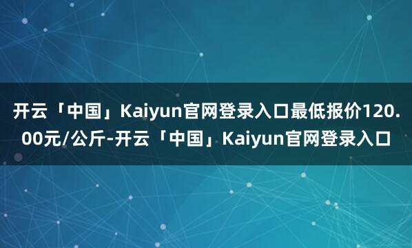 开云「中国」Kaiyun官网登录入口最低报价120.00元/公斤-开云「中国」Kaiyun官网登录入口