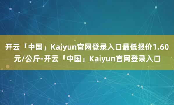 开云「中国」Kaiyun官网登录入口最低报价1.60元/公斤-开云「中国」Kaiyun官网登录入口