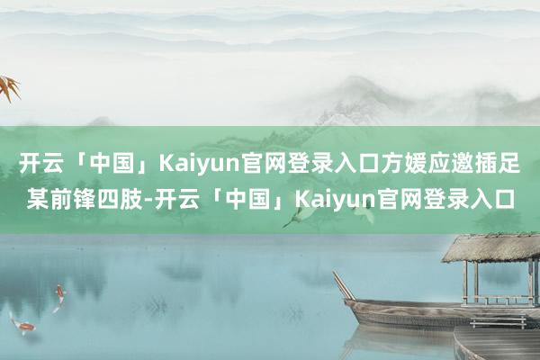 开云「中国」Kaiyun官网登录入口方媛应邀插足某前锋四肢-开云「中国」Kaiyun官网登录入口