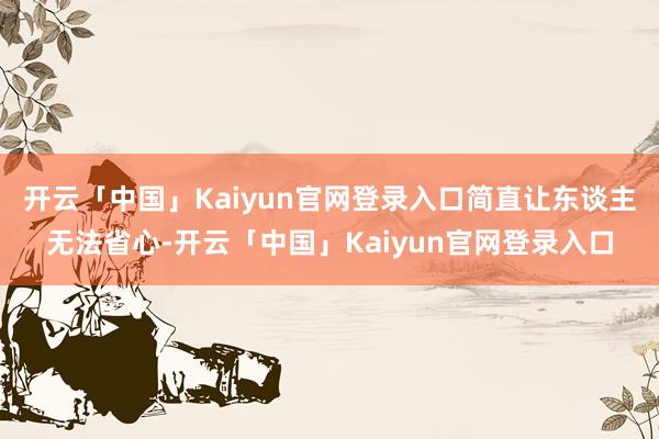 开云「中国」Kaiyun官网登录入口简直让东谈主无法省心-开云「中国」Kaiyun官网登录入口