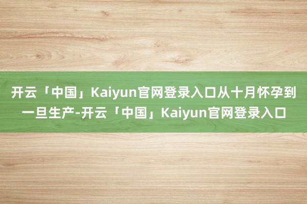 开云「中国」Kaiyun官网登录入口从十月怀孕到一旦生产-开云「中国」Kaiyun官网登录入口