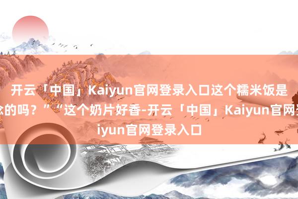 开云「中国」Kaiyun官网登录入口这个糯米饭是彩虹作念的吗?”“这个奶片好香-开云「中国」Kaiyun官网登录入口