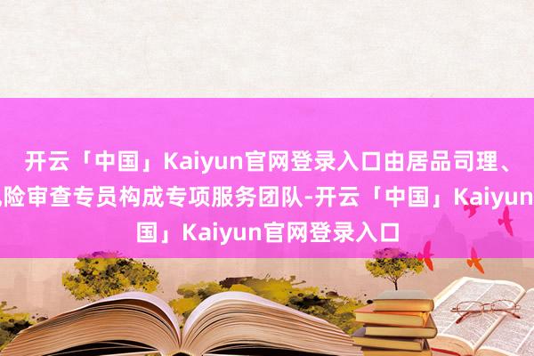 开云「中国」Kaiyun官网登录入口由居品司理、客户司理与风险审查专员构成专项服务团队-开云「中国」Kaiyun官网登录入口