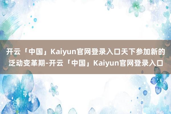开云「中国」Kaiyun官网登录入口天下参加新的泛动变革期-开云「中国」Kaiyun官网登录入口