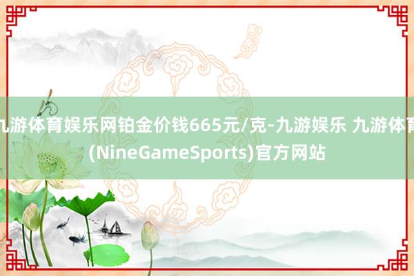 九游体育娱乐网铂金价钱665元/克-九游娱乐 九游体育(NineGameSports)官方网站