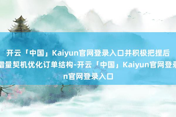 开云「中国」Kaiyun官网登录入口并积极把捏后市集增量契机优化订单结构-开云「中国」Kaiyun官网登录入口